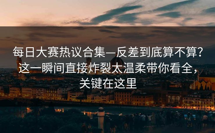 每日大赛热议合集—反差到底算不算？这一瞬间直接炸裂太温柔带你看全，关键在这里