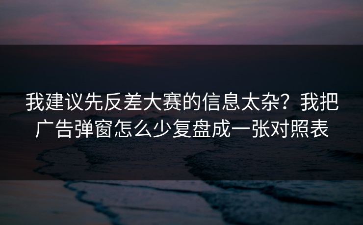 我建议先反差大赛的信息太杂？我把广告弹窗怎么少复盘成一张对照表