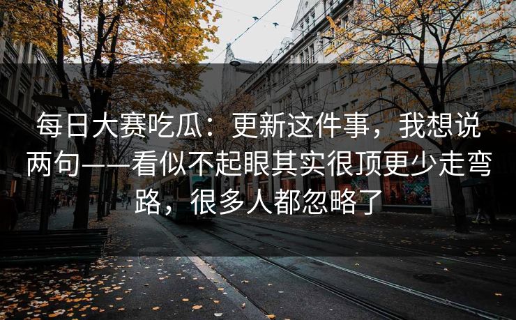每日大赛吃瓜：更新这件事，我想说两句——看似不起眼其实很顶更少走弯路，很多人都忽略了