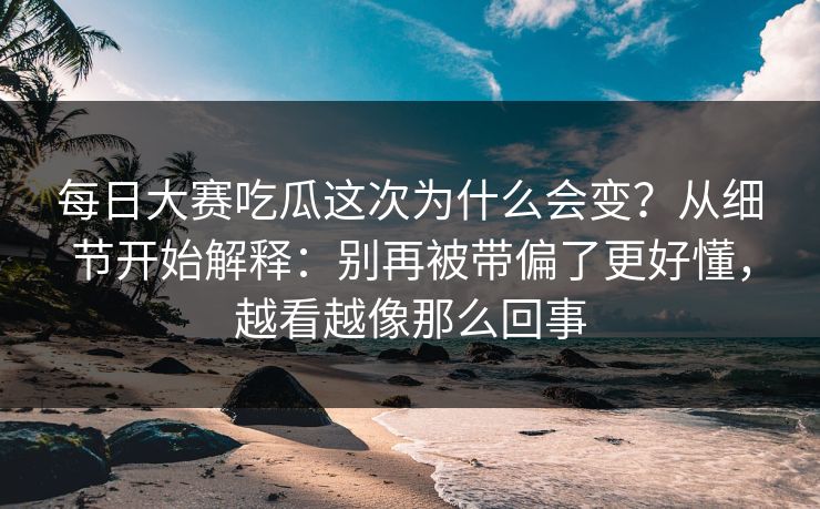 每日大赛吃瓜这次为什么会变？从细节开始解释：别再被带偏了更好懂，越看越像那么回事