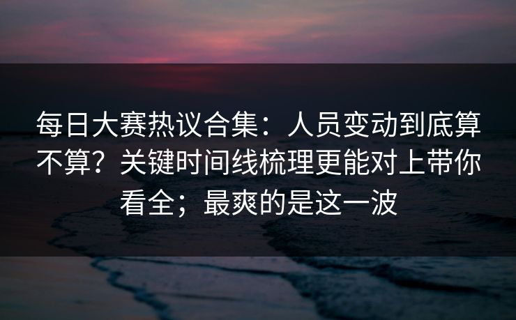每日大赛热议合集：人员变动到底算不算？关键时间线梳理更能对上带你看全；最爽的是这一波