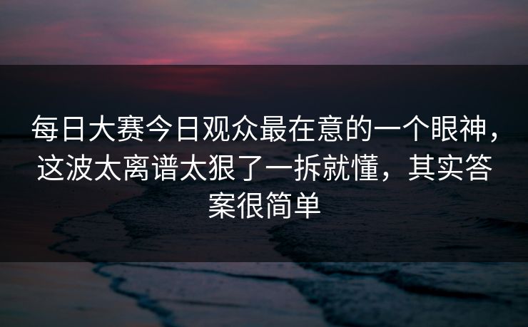 每日大赛今日观众最在意的一个眼神,这波太离谱太狠了一拆就懂,其实答案很简单 每日大赛今日观众最在意的一个眼神,这波太离谱太狠了一拆就懂,其实答案很简单