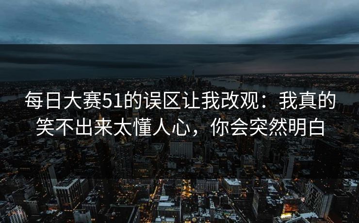 每日大赛51的误区让我改观：我真的笑不出来太懂人心，你会突然明白