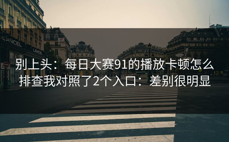 别上头：每日大赛91的播放卡顿怎么排查我对照了2个入口：差别很明显