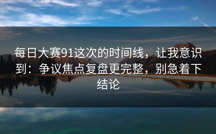 每日大赛91这次的时间线，让我意识到：争议焦点复盘更完整，别急着下结论