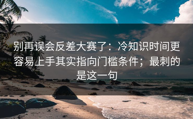 别再误会反差大赛了:冷知识时间更容易上手其实指向门槛条件;最刺的是这一句 别再误会反差大赛了:冷知识时间更容易上手其实指向门槛条件;最刺的是这一句