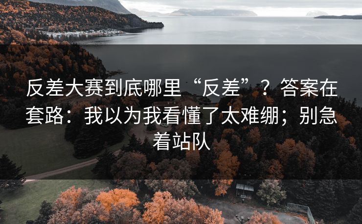 反差大赛到底哪里“反差”？答案在套路：我以为我看懂了太难绷；别急着站队