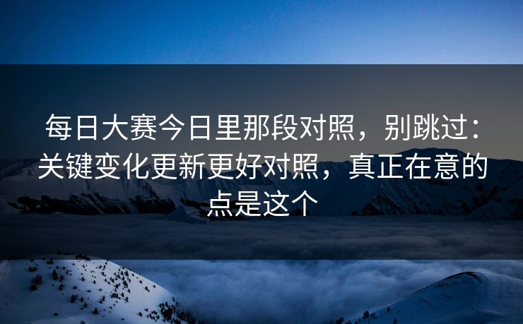 每日大赛今日里那段对照，别跳过：关键变化更新更好对照，真正在意的点是这个