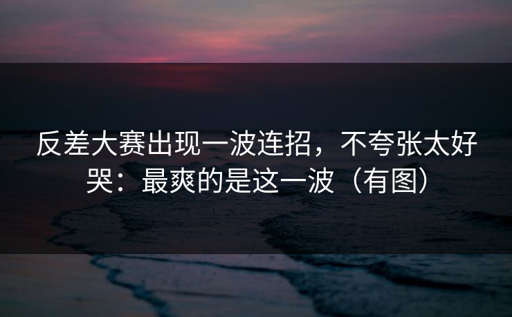 反差大赛出现一波连招，不夸张太好哭：最爽的是这一波（有图）