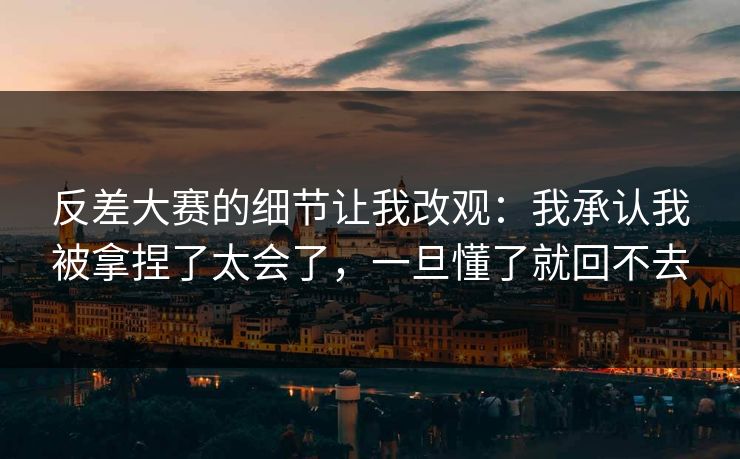 反差大赛的细节让我改观：我承认我被拿捏了太会了，一旦懂了就回不去