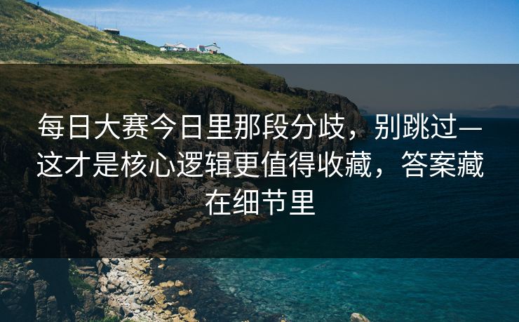 每日大赛今日里那段分歧，别跳过—这才是核心逻辑更值得收藏，答案藏在细节里