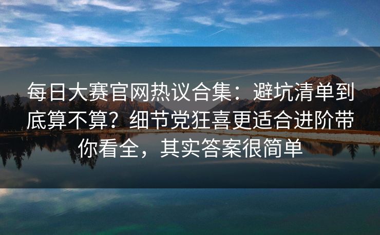 每日大赛官网热议合集：避坑清单到底算不算？细节党狂喜更适合进阶带你看全，其实答案很简单