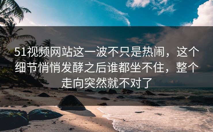 51视频网站这一波不只是热闹，这个细节悄悄发酵之后谁都坐不住，整个走向突然就不对了