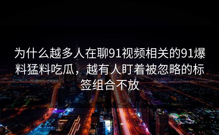 为什么越多人在聊91视频相关的91爆料猛料吃瓜，越有人盯着被忽略的标签组合不放