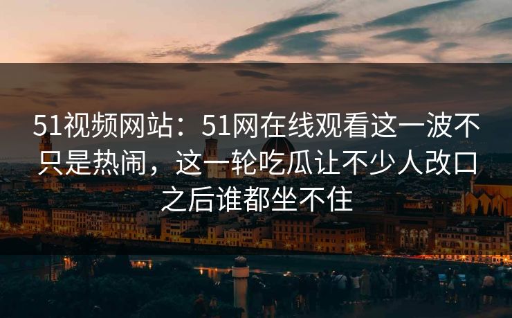 51视频网站：51网在线观看这一波不只是热闹，这一轮吃瓜让不少人改口之后谁都坐不住