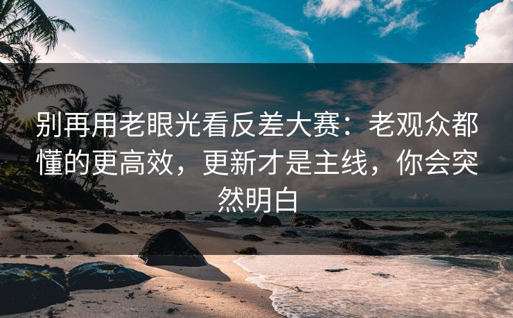 别再用老眼光看反差大赛：老观众都懂的更高效，更新才是主线，你会突然明白