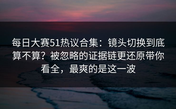 每日大赛51热议合集:镜头切换到底算不算?被忽略的证据链更还原带你看全,最爽的是这一波