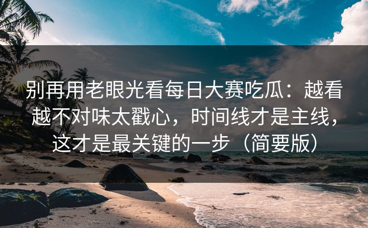 别再用老眼光看每日大赛吃瓜:越看越不对味太戳心,时间线才是主线,这才是最关键的一步(简要版)