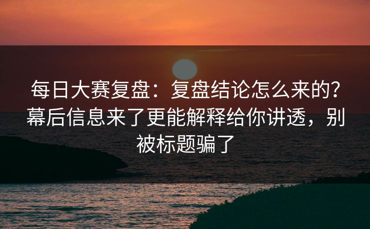 每日大赛复盘:复盘结论怎么来的?幕后信息来了更能解释给你讲透,别被标题骗了