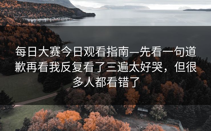每日大赛今日观看指南—先看一句道歉再看我反复看了三遍太好哭,但很多人都看错了