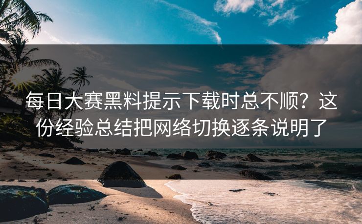 每日大赛黑料提示下载时总不顺?这份经验总结把网络切换逐条说明了