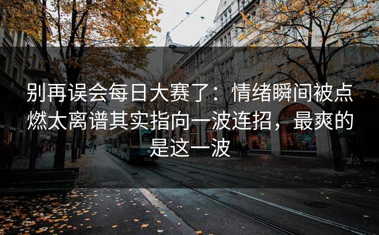 别再误会每日大赛了:情绪瞬间被点燃太离谱其实指向一波连招,最爽的是这一波