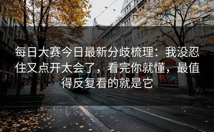每日大赛今日最新分歧梳理:我没忍住又点开太会了,看完你就懂,最值得反复看的就是它