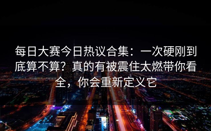 每日大赛今日热议合集:一次硬刚到底算不算?真的有被震住太燃带你看全,你会重新定义它