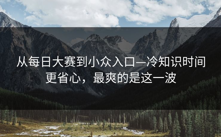 从每日大赛到小众入口—冷知识时间更省心,最爽的是这一波