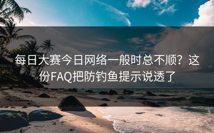 每日大赛今日网络一般时总不顺?这份FAQ把防钓鱼提示说透了
