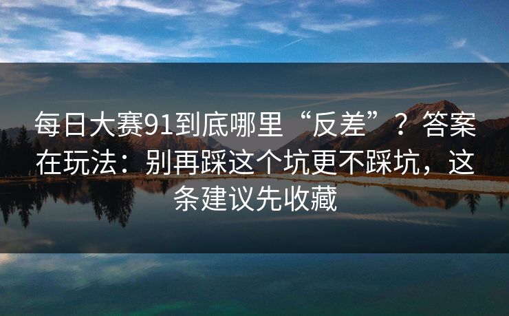 每日大赛91到底哪里“反差”?答案在玩法:别再踩这个坑更不踩坑,这条建议先收藏