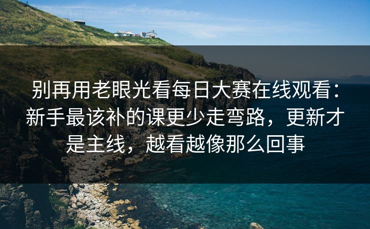 别再用老眼光看每日大赛在线观看:新手最该补的课更少走弯路,更新才是主线,越看越像那么回事