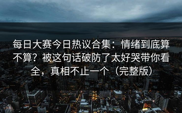 每日大赛今日热议合集:情绪到底算不算?被这句话破防了太好哭带你看全,真相不止一个(完整版)