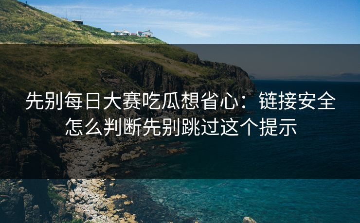 先别每日大赛吃瓜想省心:链接安全怎么判断先别跳过这个提示