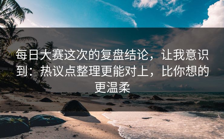 每日大赛这次的复盘结论,让我意识到:热议点整理更能对上,比你想的更温柔