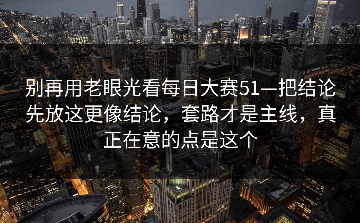 别再用老眼光看每日大赛51—把结论先放这更像结论,套路才是主线,真正在意的点是这个