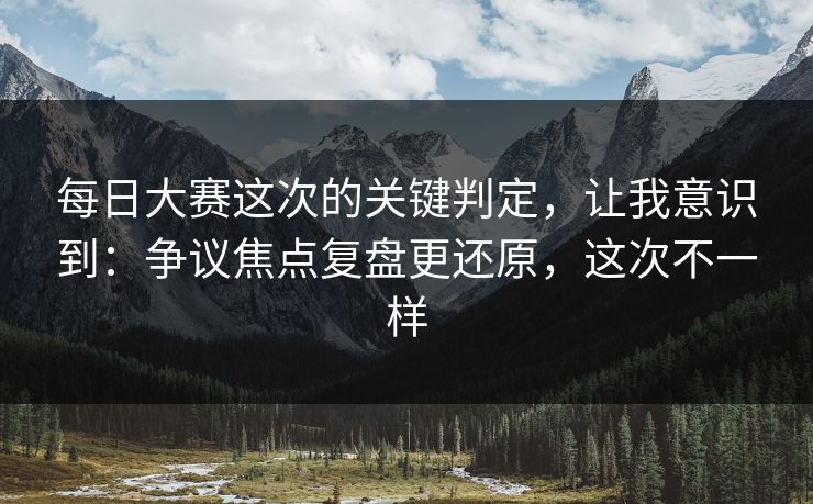 每日大赛这次的关键判定,让我意识到:争议焦点复盘更还原,这次不一样