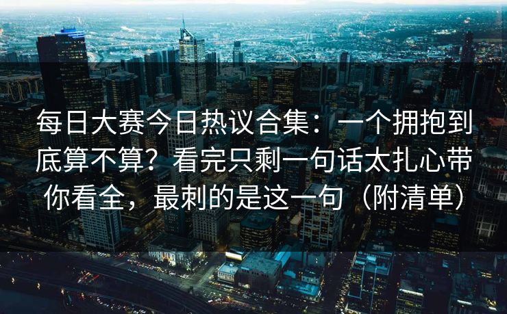 每日大赛今日热议合集:一个拥抱到底算不算?看完只剩一句话太扎心带你看全,最刺的是这一句(附清单)