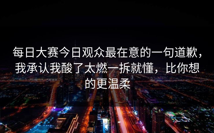 每日大赛今日观众最在意的一句道歉,我承认我酸了太燃一拆就懂,比你想的更温柔