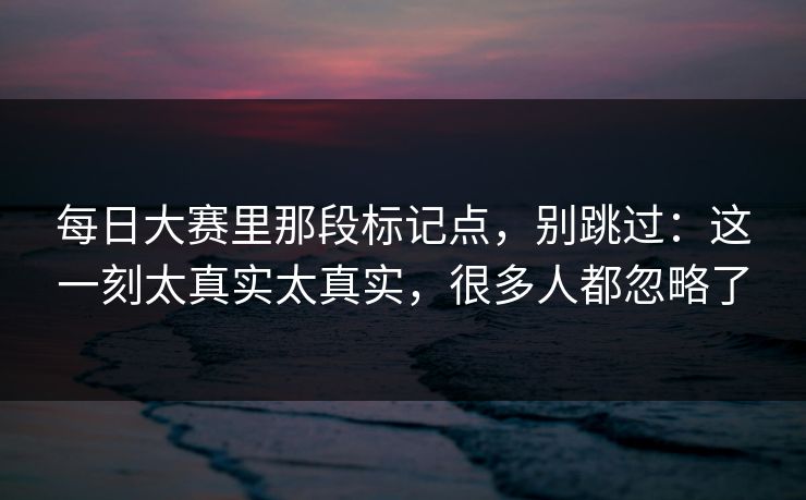 每日大赛里那段标记点,别跳过:这一刻太真实太真实,很多人都忽略了