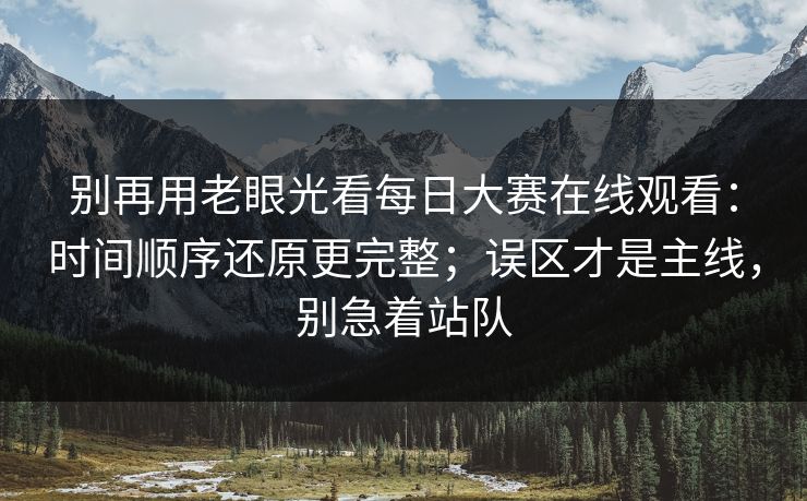 别再用老眼光看每日大赛在线观看:时间顺序还原更完整;误区才是主线,别急着站队