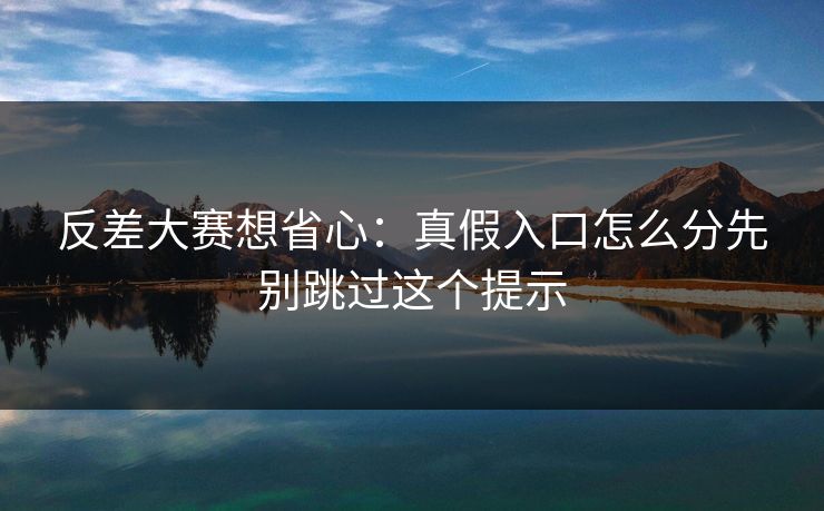 反差大赛想省心:真假入口怎么分先别跳过这个提示
