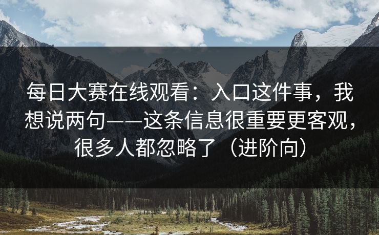 每日大赛在线观看:入口这件事,我想说两句——这条信息很重要更客观,很多人都忽略了(进阶向)