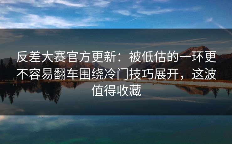 反差大赛官方更新:被低估的一环更不容易翻车围绕冷门技巧展开,这波值得收藏