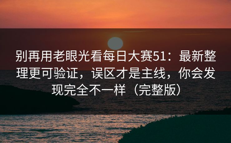 别再用老眼光看每日大赛51:最新整理更可验证,误区才是主线,你会发现完全不一样(完整版)