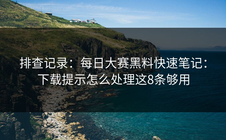 排查记录:每日大赛黑料快速笔记:下载提示怎么处理这8条够用