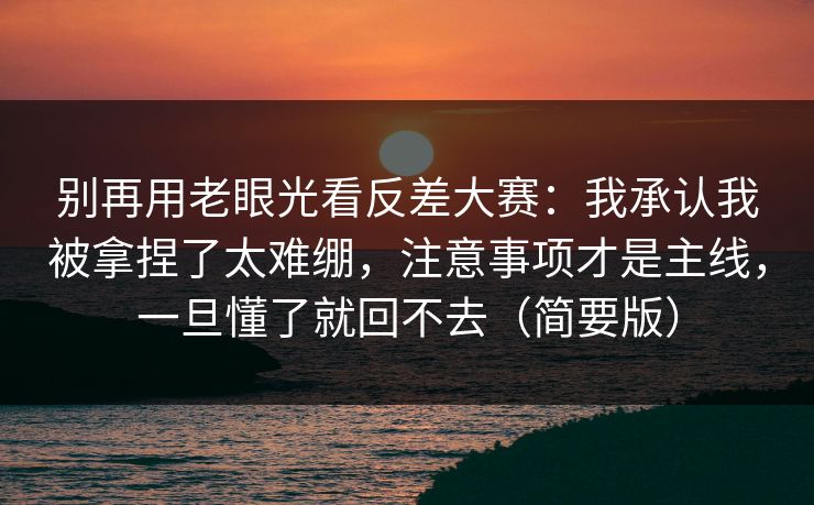 别再用老眼光看反差大赛:我承认我被拿捏了太难绷,注意事项才是主线,一旦懂了就回不去(简要版)