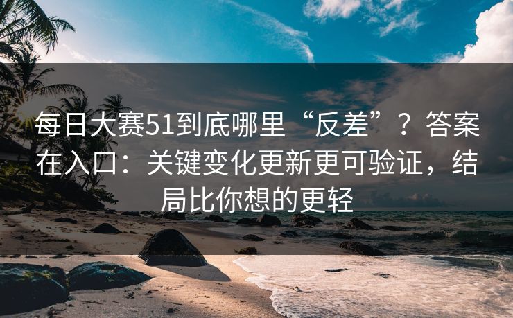 每日大赛51到底哪里“反差”?答案在入口:关键变化更新更可验证,结局比你想的更轻