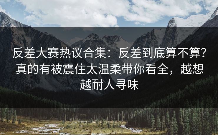反差大赛热议合集:反差到底算不算?真的有被震住太温柔带你看全,越想越耐人寻味