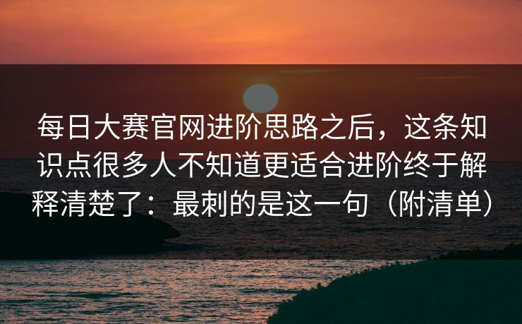 每日大赛官网进阶思路之后,这条知识点很多人不知道更适合进阶终于解释清楚了:最刺的是这一句(附清单)
